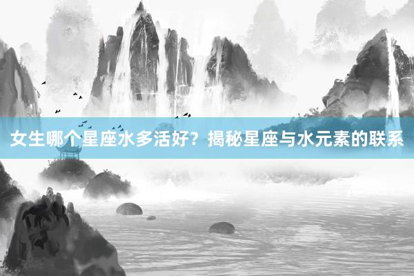 女生哪个星座水多活好？揭秘星座与水元素的联系