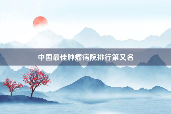 中国最佳肿瘤病院排行第又名