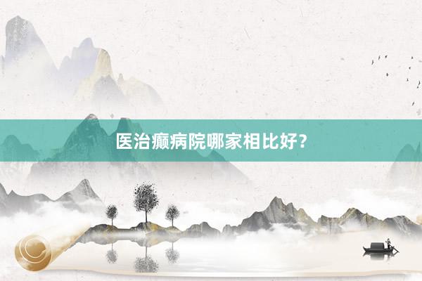 医治癫病院哪家相比好？
