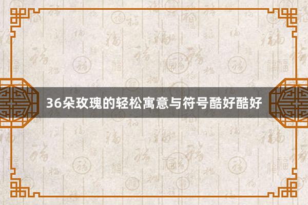 36朵玫瑰的轻松寓意与符号酷好酷好